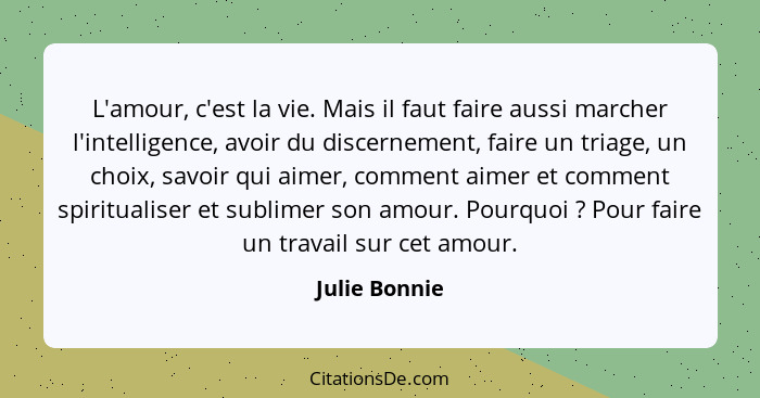 L'amour, c'est la vie. Mais il faut faire aussi marcher l'intelligence, avoir du discernement, faire un triage, un choix, savoir qui ai... - Julie Bonnie