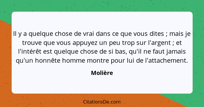 Il y a quelque chose de vrai dans ce que vous dites ; mais je trouve que vous appuyez un peu trop sur l'argent ; et l'intérêt est... - Molière