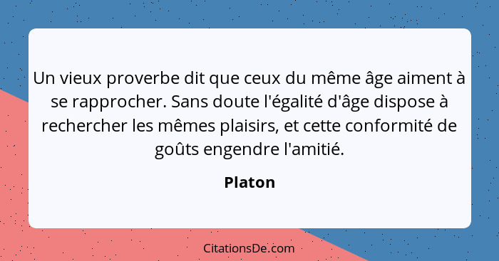 Un vieux proverbe dit que ceux du même âge aiment à se rapprocher. Sans doute l'égalité d'âge dispose à rechercher les mêmes plaisirs, et cet... - Platon