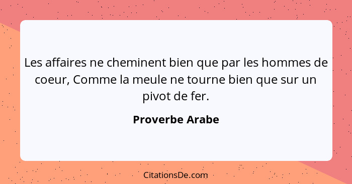 Les affaires ne cheminent bien que par les hommes de coeur, Comme la meule ne tourne bien que sur un pivot de fer.... - Proverbe Arabe