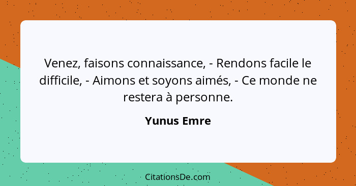 Venez, faisons connaissance, - Rendons facile le difficile, - Aimons et soyons aimés, - Ce monde ne restera à personne.... - Yunus Emre