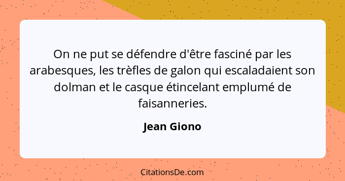 On ne put se défendre d'être fasciné par les arabesques, les trèfles de galon qui escaladaient son dolman et le casque étincelant emplumé... - Jean Giono