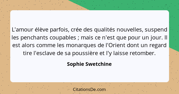 L'amour élève parfois, crée des qualités nouvelles, suspend les penchants coupables ; mais ce n'est que pour un jour. Il est a... - Sophie Swetchine