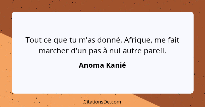 Tout ce que tu m'as donné, Afrique, me fait marcher d'un pas à nul autre pareil.... - Anoma Kanié