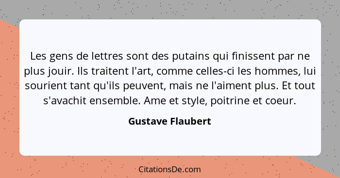 Les gens de lettres sont des putains qui finissent par ne plus jouir. Ils traitent l'art, comme celles-ci les hommes, lui sourient... - Gustave Flaubert