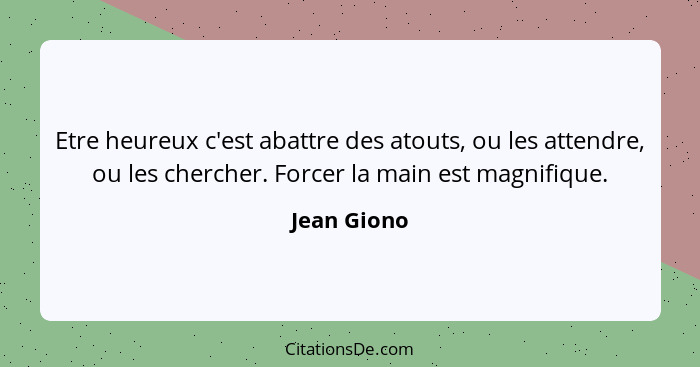 Etre heureux c'est abattre des atouts, ou les attendre, ou les chercher. Forcer la main est magnifique.... - Jean Giono