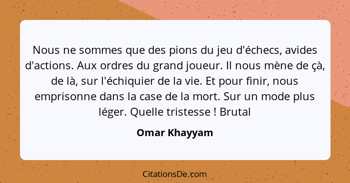 Nous ne sommes que des pions du jeu d'échecs, avides d'actions. Aux ordres du grand joueur. Il nous mène de çà, de là, sur l'échiquier... - Omar Khayyam