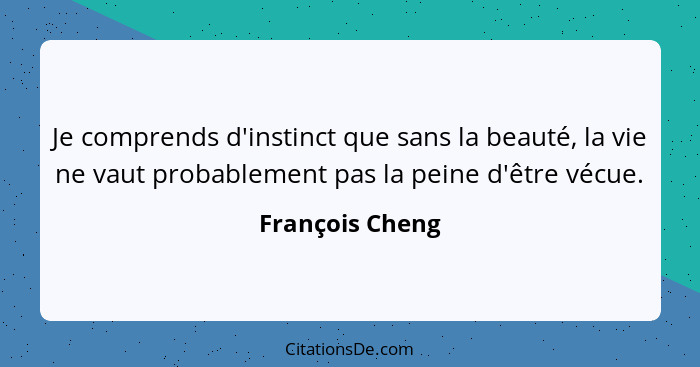 Je comprends d'instinct que sans la beauté, la vie ne vaut probablement pas la peine d'être vécue.... - François Cheng