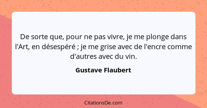 De sorte que, pour ne pas vivre, je me plonge dans l'Art, en désespéré ; je me grise avec de l'encre comme d'autres avec du vi... - Gustave Flaubert