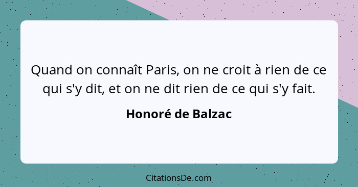Quand on connaît Paris, on ne croit à rien de ce qui s'y dit, et on ne dit rien de ce qui s'y fait.... - Honoré de Balzac