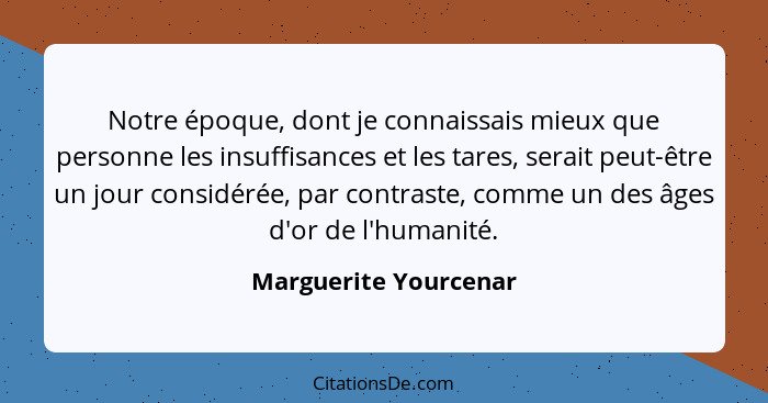 Notre époque, dont je connaissais mieux que personne les insuffisances et les tares, serait peut-être un jour considérée, par c... - Marguerite Yourcenar