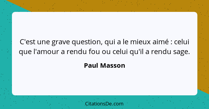 C'est une grave question, qui a le mieux aimé : celui que l'amour a rendu fou ou celui qu'il a rendu sage.... - Paul Masson