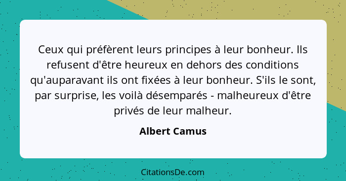 Ceux qui préfèrent leurs principes à leur bonheur. Ils refusent d'être heureux en dehors des conditions qu'auparavant ils ont fixées à... - Albert Camus