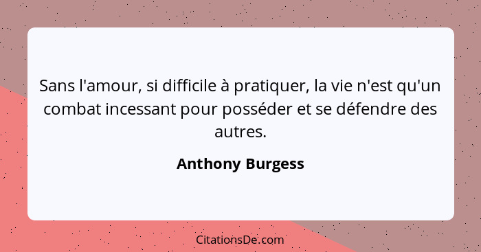 Sans l'amour, si difficile à pratiquer, la vie n'est qu'un combat incessant pour posséder et se défendre des autres.... - Anthony Burgess