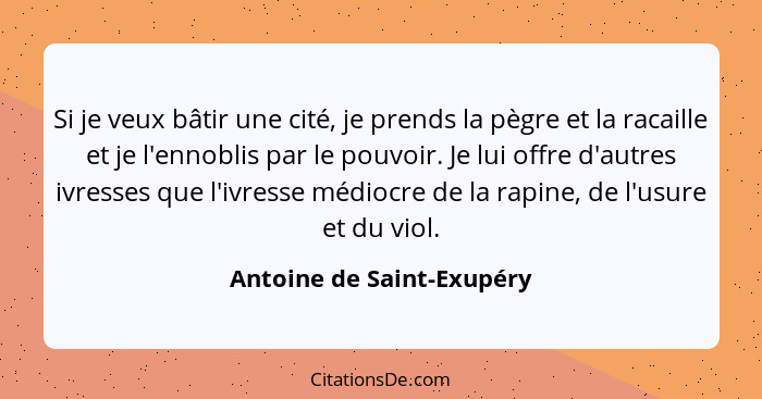 Si je veux bâtir une cité, je prends la pègre et la racaille et je l'ennoblis par le pouvoir. Je lui offre d'autres ivresse... - Antoine de Saint-Exupéry