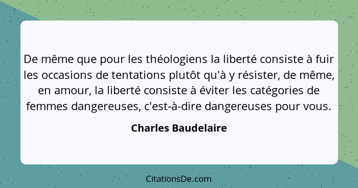 De même que pour les théologiens la liberté consiste à fuir les occasions de tentations plutôt qu'à y résister, de même, en amour... - Charles Baudelaire