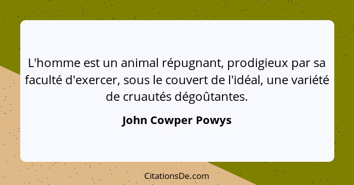 L'homme est un animal répugnant, prodigieux par sa faculté d'exercer, sous le couvert de l'idéal, une variété de cruautés dégoûtan... - John Cowper Powys