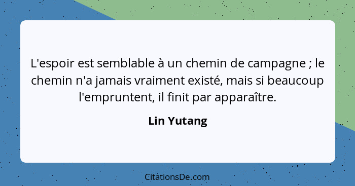 L'espoir est semblable à un chemin de campagne ; le chemin n'a jamais vraiment existé, mais si beaucoup l'empruntent, il finit par a... - Lin Yutang