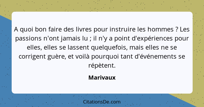 A quoi bon faire des livres pour instruire les hommes ? Les passions n'ont jamais lu ; il n'y a point d'expériences pour elles, e... - Marivaux