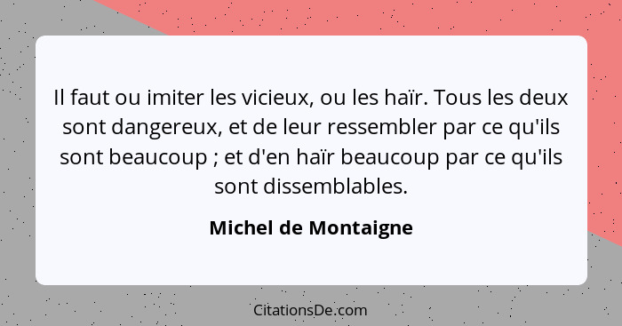 Il faut ou imiter les vicieux, ou les haïr. Tous les deux sont dangereux, et de leur ressembler par ce qu'ils sont beaucoup ... - Michel de Montaigne