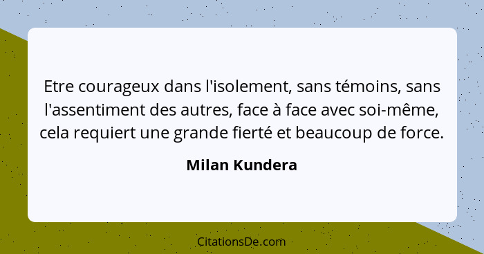 Etre courageux dans l'isolement, sans témoins, sans l'assentiment des autres, face à face avec soi-même, cela requiert une grande fier... - Milan Kundera