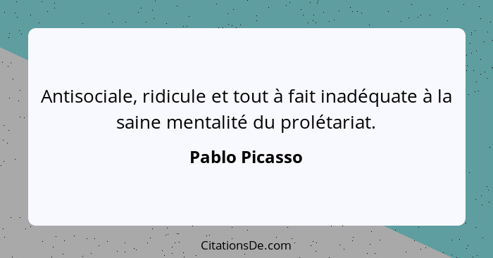 Antisociale, ridicule et tout à fait inadéquate à la saine mentalité du prolétariat.... - Pablo Picasso