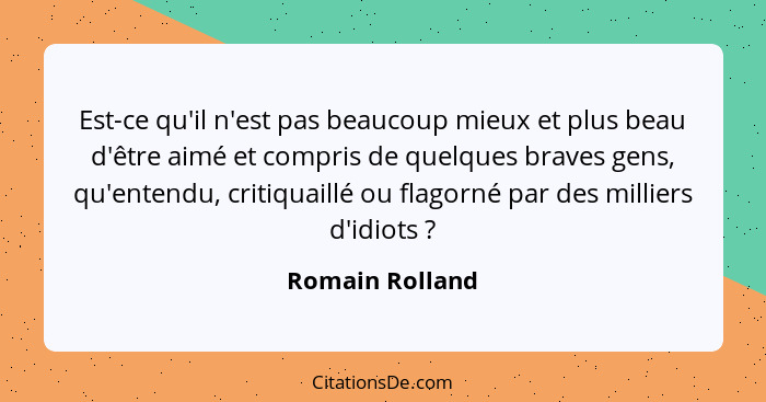 Est-ce qu'il n'est pas beaucoup mieux et plus beau d'être aimé et compris de quelques braves gens, qu'entendu, critiquaillé ou flagor... - Romain Rolland