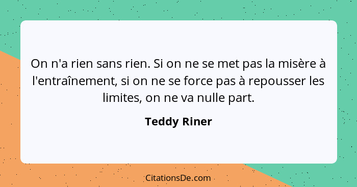 On n'a rien sans rien. Si on ne se met pas la misère à l'entraînement, si on ne se force pas à repousser les limites, on ne va nulle par... - Teddy Riner