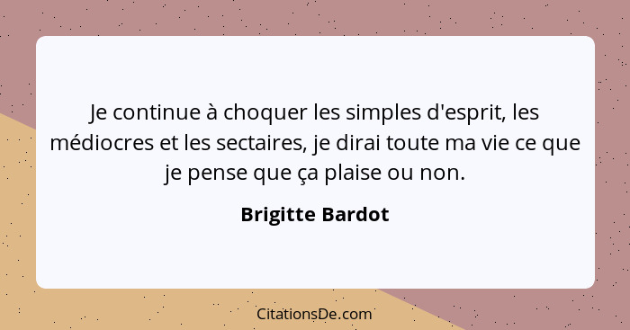 Je continue à choquer les simples d'esprit, les médiocres et les sectaires, je dirai toute ma vie ce que je pense que ça plaise ou n... - Brigitte Bardot