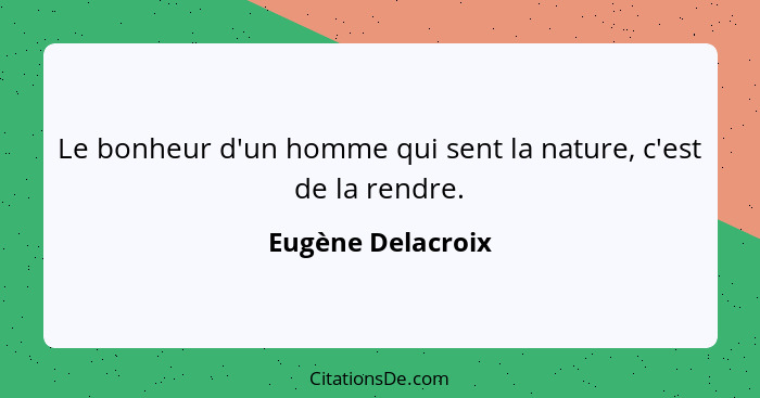 Le bonheur d'un homme qui sent la nature, c'est de la rendre.... - Eugène Delacroix