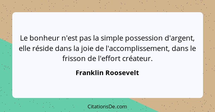 Le bonheur n'est pas la simple possession d'argent, elle réside dans la joie de l'accomplissement, dans le frisson de l'effort cr... - Franklin Roosevelt