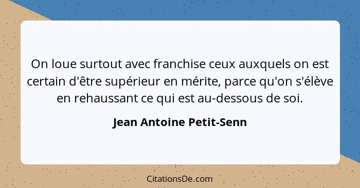 On loue surtout avec franchise ceux auxquels on est certain d'être supérieur en mérite, parce qu'on s'élève en rehaussant ce... - Jean Antoine Petit-Senn