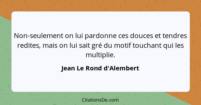 Non-seulement on lui pardonne ces douces et tendres redites, mais on lui sait gré du motif touchant qui les multiplie.... - Jean Le Rond d'Alembert