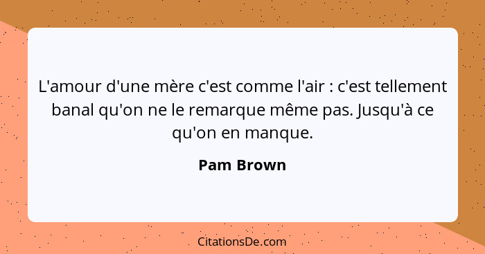 L'amour d'une mère c'est comme l'air : c'est tellement banal qu'on ne le remarque même pas. Jusqu'à ce qu'on en manque.... - Pam Brown