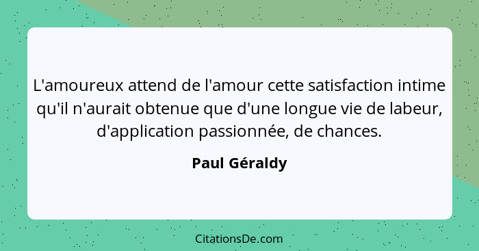 L'amoureux attend de l'amour cette satisfaction intime qu'il n'aurait obtenue que d'une longue vie de labeur, d'application passionnée,... - Paul Géraldy