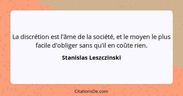 La discrétion est l'âme de la société, et le moyen le plus facile d'obliger sans qu'il en coûte rien.... - Stanislas Leszczinski