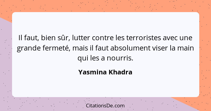 Il faut, bien sûr, lutter contre les terroristes avec une grande fermeté, mais il faut absolument viser la main qui les a nourris.... - Yasmina Khadra