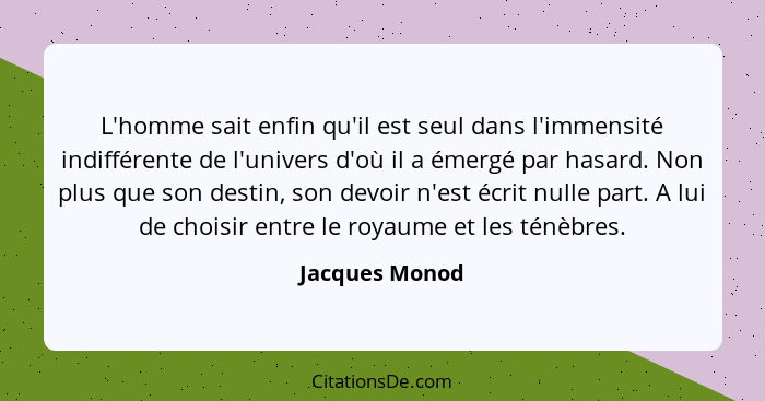 L'homme sait enfin qu'il est seul dans l'immensité indifférente de l'univers d'où il a émergé par hasard. Non plus que son destin, son... - Jacques Monod