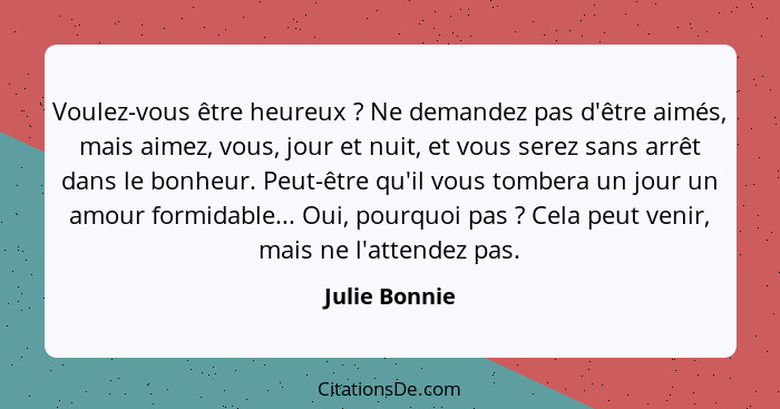 Voulez-vous être heureux ? Ne demandez pas d'être aimés, mais aimez, vous, jour et nuit, et vous serez sans arrêt dans le bonheur.... - Julie Bonnie