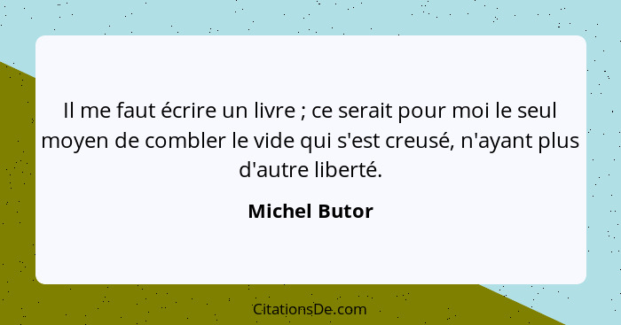 Il me faut écrire un livre ; ce serait pour moi le seul moyen de combler le vide qui s'est creusé, n'ayant plus d'autre liberté.... - Michel Butor