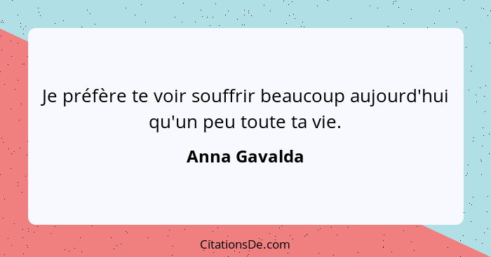 Je préfère te voir souffrir beaucoup aujourd'hui qu'un peu toute ta vie.... - Anna Gavalda