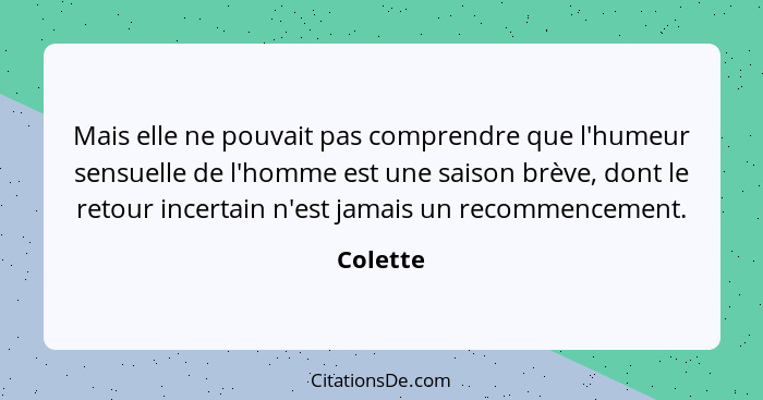 Mais elle ne pouvait pas comprendre que l'humeur sensuelle de l'homme est une saison brève, dont le retour incertain n'est jamais un recomme... - Colette