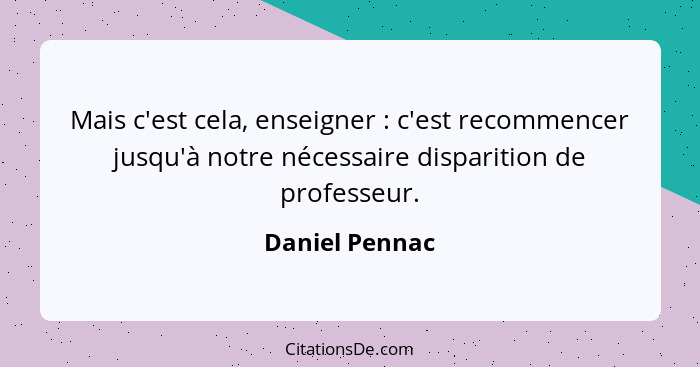 Mais c'est cela, enseigner : c'est recommencer jusqu'à notre nécessaire disparition de professeur.... - Daniel Pennac