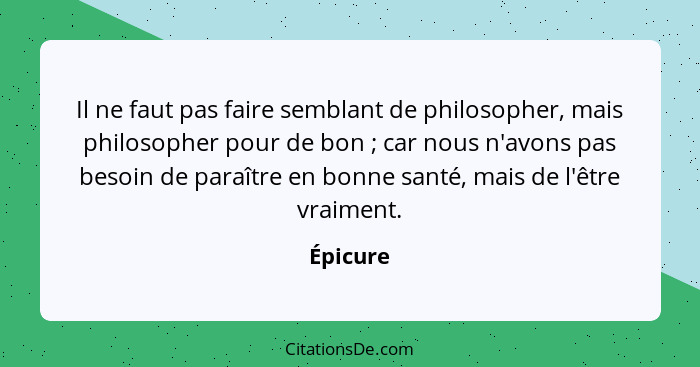 Il ne faut pas faire semblant de philosopher, mais philosopher pour de bon ; car nous n'avons pas besoin de paraître en bonne santé, ma... - Épicure