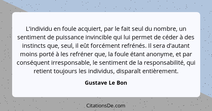 L'individu en foule acquiert, par le fait seul du nombre, un sentiment de puissance invincible qui lui permet de céder à des instinct... - Gustave Le Bon