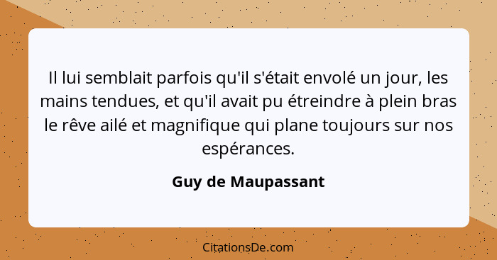 Il lui semblait parfois qu'il s'était envolé un jour, les mains tendues, et qu'il avait pu étreindre à plein bras le rêve ailé et... - Guy de Maupassant