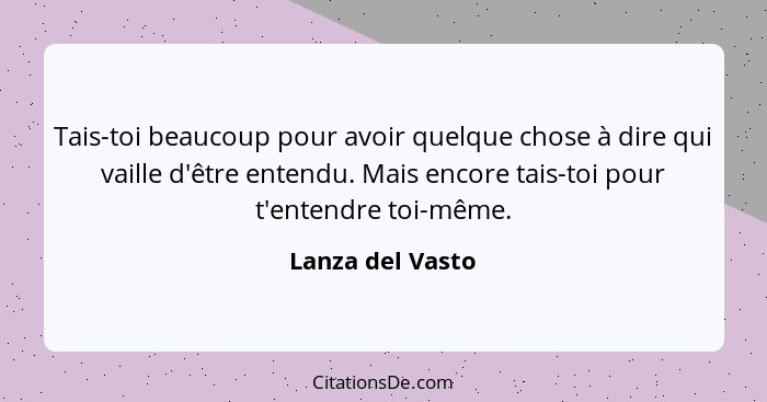 Tais-toi beaucoup pour avoir quelque chose à dire qui vaille d'être entendu. Mais encore tais-toi pour t'entendre toi-même.... - Lanza del Vasto