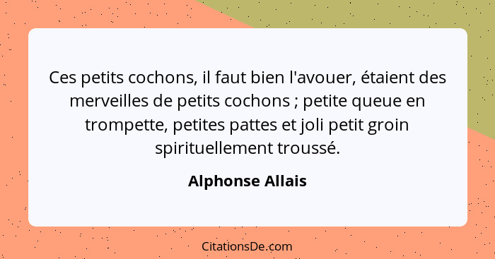 Ces petits cochons, il faut bien l'avouer, étaient des merveilles de petits cochons ; petite queue en trompette, petites pattes... - Alphonse Allais