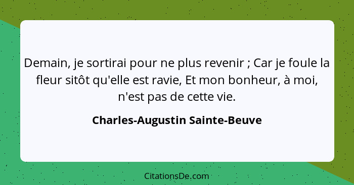 Demain, je sortirai pour ne plus revenir ; Car je foule la fleur sitôt qu'elle est ravie, Et mon bonheur, à moi,... - Charles-Augustin Sainte-Beuve