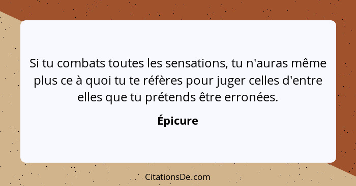 Si tu combats toutes les sensations, tu n'auras même plus ce à quoi tu te réfères pour juger celles d'entre elles que tu prétends être erron... - Épicure